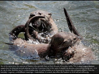 But at the same time, this exercise of freedom also partially frees us from the grip of everyday reality. This is what Gregory Bateson
noted when he observed animals playing in the San Franciscan Zoo in the 1950s: A playful nip denotes a bite without being one – it is
an »as if« bite. And this »as if« is what enables play. It it what enables us to temporarily impose rules and goals different from the
everyday – a game –, and different meanings – make-believe. In a word, play offers the freedom to think and act differently.
 