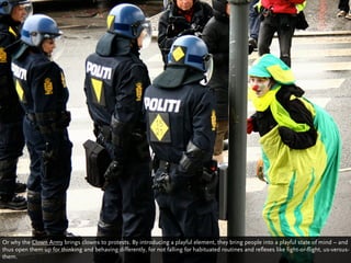 Or why the Clown Army brings clowns to protests. By introducing a playful element, they bring people into a playful state of mind – and
thus open them up for thinking and behaving differently, for not falling for habituated routines and reflexes like fight-or-flight, us-versus-
them.
 