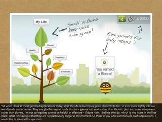 Yet when I look at most gamified applications today, what they do is to employ game elements to ties us even more tightly into our
worldly toils and schemes. They are glorified report cards that turn games into work rather than life into play, and users into pawns
rather than players. I‘m not saying they cannot be helpful or effective – if done right. I believe they do, which is why I care in the first
place. What I‘m saying is that they are not particularly playful at the moment. So those of you who want to build such applications, I
would like to leave with a question:
 