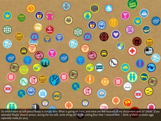 So what I want to talk about today is simply this: What is going on here, and what are the reasons of my discontent with it? (Note: If you
attended Playful 2010 in person, during the live talk, some things fell to the cutting floor that I restored here – think of them as easter eggs
especially made for you).
 