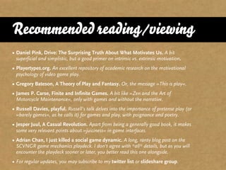 Recommended reading/viewing
• Daniel Pink, Drive: The Surprising Truth About What Motivates Us. A bit
  superficial and simplistic, but a good primer on intrinsic vs. extrinsic motivation.
• Playertypes.org. An excellent repository of academic research on the motivational
  psychology of video game play.
• Gregory Bateson, A Theory of Play and Fantasy. Or, the message »This is play«.
• James P. Carse, Finite and Infinite Games. A bit like »Zen and the Art of
  Motorcycle Maintenance«, only with games and without the narrative.
• Russell Davies, playful. Russell‘s talk delves into the importance of pretense play (or
  »barely games«, as he calls it) for games and play, with poignance and poetry.
• Jesper Juul, A Casual Revolution. Apart from being a generally good book, it makes
  some very relevant points about »juiciness« in game interfaces.
• Adrian Chan, I just killed a social game dynamic. A long, ranty blog post on the
  SCVNGR game mechanics playdeck. I don‘t agree with *all* details, but as you will
  encounter the playdeck sooner or later, you better read this one alongside.
• For regular updates, you may subscribe to my twitter list or slideshare group.
 