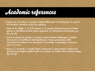 Academic references
• Croson, R., & Gneezy, U. (2009). Gender Differences in Preferences. In: Journal
  of Economic Literature, 47(2), pp. 448-474.
• Ryan, R. M., Rigby, C. S., & Przybylski, A. K. (2006). Motivational pull of video
  games: A self-determination theory approach. In: Motivation and Emotion, 30,
  pp. 347-365.
• Ecker, R. Slawik, B., & Broy, V. (2010). Location Based Challenges on Mobile
  Devices for a Fuel Efficient Driving Behavior. Poster presented at Fifth
  International Conference on Persuasive Technology, Copenhagen, Denmark,
  June 7-10, 2010.
• Bevan, G., & Hood, C. (2006). What's measured is what matters: targets and
  gaming in the English public health care system. In: Public Administration, 84(3),
  pp. 517-538.
 