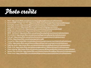 Photo credits
•   Pawn: http://www.flickr.com/photos/auntiep/348297938/sizes/o/in/photostream/
•   General Mill‘s Vintage Corn Kix: http://www.flickr.com/photos/gentlepurespace/2366729959/
•   Gameplay session: http://www.flickr.com/photos/andrew_freese/3540670487/sizes/o/
•   Gameplay success: http://www.flickr.com/photos/joits/645044175/sizes/o/
•   KitKat Lemon Cheesecake: http://www.flickr.com/photos/friedtoast/3063606648/
•   Fanlib.com advertisement: http://www.fanhistory.com/wiki/FanLib
•   BMW dashboard: http://www.flickr.com/photos/lien/3646036100/sizes/o/in/photostream/
•   Car accident: http://www.flickr.com/photos/meddygarnet/2989795183/in/photostream/
•   Cute girl: http://www.flickr.com/photos/bu7amd/2215733336/sizes/o/in/photostream/
•   Skittles: http://www.flickr.com/photos/special/121568/
•   Young boy: http://www.flickr.com/photos/clovermountain/3241917232/sizes/z/in/photostream/
•   Trolley: http://www.flickr.com/photos/20283351@N00/13971314/sizes/m/in/photostream/
•   Fighting couple: http://www.flickr.com/photos/yourdon/2574628438/sizes/o/in/photostream/
•   Chalk circle: http://www.flickr.com/photos/paigewatkins/178667418/sizes/l/in/photostream/
•   Otters playing: http://www.flickr.com/photos/33403047@N00/4008226531/sizes/o/in/photostream/
•   Serious Play workshop: http://www.flickr.com/photos/markorillo/4586941783/sizes/l/in/photostream/
•   Clown army: http://www.flickr.com/photos/blogumentary/4190419578/sizes/o/in/photostream/
 