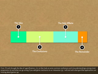The Idea                                                    The Side Effects
                       1                                                                3




                                                     2                                                         4
                                           The Confusions                                             The Remainder




First, I‘ll rush through the idea of »gamification« (1), to then look at some common confusions and misunderstandings among most
proponents (2) and what can go wrong if you add game mechanics to an interaction (3). I will end with what gamified applications are
missing about games (4).
 