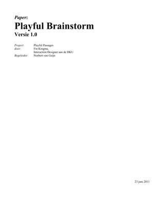 Paper:

Playful Brainstorm
Versie 1.0
Project:      Playful Passages
door:         Fin Kingma,
              Interaction Designer aan de HKU
Begeleider:   Norbert van Geijn




                                                23 juni 2011
 
