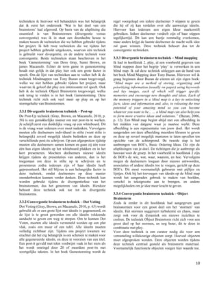 technieken ik hiervoor wil behandelen was het belangrijk        regel voorgelegd om iedere deelnemer 5 stippen te geven
dat ik eerst het onderzoek „Wat is het doel van een             die hij of zij kan verdelen over alle aanwezige ideeën.
brainstorm‟ had afgerond. Op basis van de afsplitsing die       Hiervoor kan iedereen een eigen kleur markerstift
essentieel is van Brainstormen (divergentie versus              gebruiken. Iedere deelnemer verdeelt zijn of haar stippen
convergentie) was ik in staat een doordachte keuze te           tegelijkertijd. Dit kan een beetje rommelig overkomen,
maken tussen de technieken die we hebben gebruikt tijdens       maar anders krijgt de laatste deelnemer de macht welk idee
het project. Ik heb twee technieken die we tijdens het          zal gaan winnen. Deze techniek behoort dus tot de
project hebben gebruikt uitgekozen, waarvan één techniek        convergentie technieken.
is gebruikt voor divergentie, en de andere techniek voor
convergentie. Beide technieken staan beschreven in het          3.3.3 Divergentie brainstorm techniek – Mind mapping
boek „Gamestorming‟ van Dave Gray, Sunni Brown, en              Ik had in hoofdstuk 2, play, al een voorbeeld gegeven van
james Macanufo. Echter de term game in gamestorming             Mind mappen door het begrip „play‟ te verwerken in een
houdt niet gelijk in dat play hier ook een grote factor in      Mind map. Ik zal deze techniek uitleggen aan de hand van
speelt. Om de lijst van technieken aan te vullen heb ik de      het boek Mind Mapping door Tony Buzan. Hiervoor wil ik
techniek Mindmappen van Tony Buzan eraan toegevoegd,            graag beginnen door Buzan de citeren uit zijn eigen boek:
welke we niet hebben gebruikt tijdens het project, maar         “Mind maps are a method of storing, organizing and
waarvan ik geloof dat play een interessante rol speelt. Ook     prioritizing information (usually on paper) using keywords
heb ik de techniek Object Brainstorm toegevoegd, welke          and key images, each of which will trigger specific
ook terug te vinden is in het boek Gamestorming. Deze           memories and encourage new thoughts and ideas. Each of
techniek richt zich ook veel meer op play en op het             the memory triggers in a Mind map is a key to unlocking
stormgehalte van Brainstormen.                                  facts, ideas and information and, also, to releasing the true
                                                                potential of your amazing mind so you can become
3.3.1 Divergentie brainstorm techniek – Post-up                 whatever you want to be... … a Mind map can also help you
De Post-Up techniek (Gray, Brown, en Macanufo, 2010, p.         to form more creative ideas and solutions.” (Buzan, 2006,
56) is een gemakkelijke manier om met post-its te werken.       p. 12). Een Mind map begint altijd met een afbeelding in
Je schrijft eerst een duidelijke vraag op een whiteboard. Dit   het midden van datgene waar je naartoe werkt. Deze
is de vraag waar iedereen over moet nadenken. Vervolgens        afbeelding is een representatie van jouw doel. Het wordt
moeten alle deelnemers individueel in stilte (want stilte is    aangeraden om deze afbeelding meerdere kleuren te geven
belangrijk) zoveel mogelijk ideeën bedenken en deze op          en deze op zoveel mogelijk manieren te laten opvallen ten
verschillende post-its schrijven. Op een afgesproken tijdstip   opzichte van de achtergrond. De tweede stap is het
moeten alle deelnemers samen komen en gaan zij één voor         aanbrengen van BOI‟s, Basic Ordering Ideas. Dit zijn de
één hun eigen ideeën op het whiteboard plakken en in het        afsplitsingen van je doel. De richtingen die je aanbrengt als
kort presenteren. Mochten deelnemers nieuwe ideeën              houvast voor de groep. In het voorbeeld in hoofdstuk 2 zijn
krijgen tijdens de presentaties van anderen, dan is het         de BOI‟s de wie, wat, waar, waarom, en hoe. Vervolgens
toegestaan om deze in stilte op te schrijven en te              mogen de deelnemers losgaan door nieuwe antwoorden,
presenteren zodra iedereen zijn of haar ideeën heeft            associaties of andere ideeën toe te voegen, gericht op deze
gepresenteerd. Het stil blijven is een belangrijke factor in    BOI‟s. Dit moet voornamelijk gebeuren met pijltjes en
deze techniek, omdat deelnemers op deze manier                  lijntjes. Ook bij het toevoegen van ideeën op de Mind map
ononderbroken kunnen verder denken. Deze techniek kan           wordt het aangeraden gebruik te maken van beelden,
worden gebruikt tijdens de divergentiefase van het              verschil in tekstgrootte aan te brengen, en andere
brainstormen, dus het genereren van ideeën. Hierdoor            mogelijkheden om je idee meer kracht te geven.
behoort deze techniek ook toe tot de divergentie
brainstorms.                                                    3.3.4 Convergentie brainstorm techniek – Object
                                                                Brainstorm
3.3.2 Convergentie brainstorm techniek – Dot Voting             Zoals ik eerder in dit hoofdstuk had aangegeven gaat
Dot Voting (Gray, Brown, en Macanufo, 2010, p. 63) wordt        brainstormen voor een groot deel om het „stormen‟ van
gebruikt als er een grote lijst met ideeën is gegenereerd, en   ideeën. Het stormen suggereert turbulentie en chaos, maar
de lijst is te groot geworden om alle ideeën voldoende          zorgt ook voor de dynamiek om nieuwe inzichten te
aandacht te geven om weg te strepen. Om te kunnen Dot           creëren. De techniek Object Brainstorm richt zich voor een
Voten, moeten alle ideeën verzameld worden op een plat          groot deel op het stormen, en nog beter, dit te doen in
vlak, zoals een muur of een tafel. Alle ideeën moeten           combinatie met play.
volledig zichtbaar zijn. Tijdens ons project kwamen we          Voor deze techniek is een curator nodig die voor een
erachter dat het erg belangrijk is om schetsen te maken voor    verzameling willekeurige objecten zorgt. Hoeveel objecten
alle gegenereerde ideeën, en deze te voorzien van een titel.    moet afgesproken worden. Deze objecten worden tijdens
Een post-it gevuld met tekst verdwijnt vaak in het niets als    deze techniek centraal gesteld als brainstorm materiaal.
het wordt omringd door 20 of meerdere post-its met              Voornamelijk functionele objecten voegen hier waarde toe.
soortgelijke teksten. In het boek Gamestorming wordt de


                                                                                                                          10
 