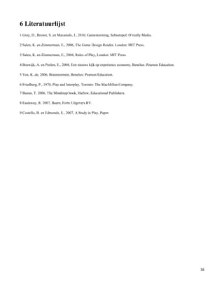 6 Literatuurlijst
1 Gray, D., Brown, S. en Macanufo, J., 2010, Gamestorming, Sebastopol: O‟really Media.

2 Salen, K. en Zimmerman, E., 2006, The Game Design Reader, London: MIT Press.

3 Salen, K. en Zimmerman, E., 2004, Rules of Play, London: MIT Press.

4 Boswijk, A. en Peelen, E., 2008, Een nieuwe kijk op experience economy, Benelux: Pearson Education.

5 Vos, K. de, 2006, Brainstormen, Benelux: Pearson Education.

6 Friedberg, P., 1970, Play and Interplay, Toronto: The MacMillan Company.

7 Buzan, T. 2006, The Mindmap book, Harlow, Educational Publishers.

8 Eastaway, R. 2007, Baarn, Forte Uitgevers BV.

9 Costello, B. en Edmonds, E., 2007, A Study in Play, Paper.




                                                                                                        16
 