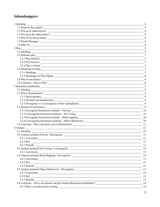 Inhoudsopgave

1 Inleiding _________________________________________________________________________________________ 4
   1.1 Waarom deze paper? ____________________________________________________________________________ 4
   1.2 Wat ga ik onderzoeken? _________________________________________________________________________ 4
   1.3 Hoe ga ik dit onderzoeken? _______________________________________________________________________ 4
   1.4 Wat wil ik hieruit halen? _________________________________________________________________________ 4
   1.5 Playful Passages _______________________________________________________________________________ 4
   1.6 Mijn rol ______________________________________________________________________________________ 4
2 Play _____________________________________________________________________________________________ 5
   2.1 Inleiding _____________________________________________________________________________________ 5
   2.2 Definitie play __________________________________________________________________________________ 5
      2.2.1 Play definitie ______________________________________________________________________________ 5
      2.2.2 Play factoren ______________________________________________________________________________ 5
      2.2.3 Play vs Game ______________________________________________________________________________ 5
   2.3 Mindmap van Play______________________________________________________________________________ 7
      2.3.1 Mindmap _________________________________________________________________________________ 7
      2.3.2 Mindmap van Play bijlage ____________________________________________________________________ 8
   2.4 Play in ons project ______________________________________________________________________________ 8
   2.5 Conclusie – Wat is Play? _________________________________________________________________________ 8
3 Brainstorm technieken ______________________________________________________________________________ 9
   3.1 Inleiding _____________________________________________________________________________________ 9
   3.2 Wat is brainstormen? ____________________________________________________________________________ 9
      3.2.1 Brain-stormen______________________________________________________________________________ 9
      3.2.2 Het doel van brainstormen ____________________________________________________________________ 9
      3.2.3 Divergentie vs. Convergentie en hun vaardigheden _________________________________________________ 9
   3.3 Brainstorm technieken ___________________________________________________________________________ 9
      3.3.1 Divergentie brainstorm techniek – Post-up ______________________________________________________ 10
      3.3.2 Convergentie brainstorm techniek – Dot Voting __________________________________________________ 10
      3.3.3 Divergentie brainstorm techniek – Mind mapping _________________________________________________ 10
      3.3.4 Convergentie brainstorm techniek – Object Brainstorm ____________________________________________ 10
   3.4 Conclusie – Wat is het doel van een Brainstorm? _____________________________________________________ 11
4 Analyse _________________________________________________________________________________________ 12
   4.1 Inleiding ____________________________________________________________________________________ 12
   4.2 Analyse techniek Post-up - Divergentie ____________________________________________________________ 12
      4.2.1 Activiteiten _______________________________________________________________________________ 12
      4.2.2 Rol _____________________________________________________________________________________ 12
      4.2.3 Waarde __________________________________________________________________________________ 12
   4.3 Analyse techniek Dot Voting - Convergentie ________________________________________________________ 12
      4.3.1 Activiteiten _______________________________________________________________________________ 13
   4.4 Analyse techniek Mind Mapping - Divergentie ______________________________________________________ 13
      4.4.1 Activiteiten _______________________________________________________________________________ 13
      4.4.2 Rol _____________________________________________________________________________________ 13
      4.4.3 Waarde __________________________________________________________________________________ 13
   4.5 Analyse techniek Object Brainstorm - Divergentie ____________________________________________________ 13
      4.5.1 Activiteiten _______________________________________________________________________________ 13
      4.5.2 Rol _____________________________________________________________________________________ 13
      4.5.3 Waarde __________________________________________________________________________________ 13
   4.6 Conclusie – Wat is de waarde van play binnen Brainstorm technieken? ___________________________________ 14
      4.6.1 Play is een plezierige ervaring ________________________________________________________________ 14

                                                                                                               2
 