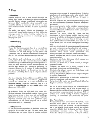 2 Play
                                                                 de play-ervaring, en maakt de ervaring plezierig. De dertien
2.1 Inleiding                                                    playfactoren die we hebben gevonden in het artikel A Study
Iedereen weet wat „Play‟ is, maar iedereen beschrijft het        for Play (Costello and Edmonds 2007, p. 4) leggen we
anders. „Play‟ wordt in het Engels in diverse zinsvormen         hieronder uit:
gebruikt. Hierdoor ontstaan verschillende interpretaties van     Creation, het plezier wat je beleefd tijdens de mogelijkheid
het woord „Play‟, waardoor het vrijwel onmogelijk is een         om iets te creeren en te veranderen (expressie, manipulatie
duidelijke definitie te creëren die alle vormen van play         en controle).
omvat. Enkele manieren om „Play‟ in een zin te gebruiken         Exploration, het plezier van het ontdekken in de situatie van
zijn:                                                            het moment. Deze factor is bijna altijd aanwezig zodra iets
Het maken van muziek (playing an instrument); Je                 nieuws wordt ingezet, omdat mensen moeten leren omgaan
voordoen als iemand anders (playing a fool); Melig zijn          hiermee c.q. ontdekken.
(playing around); Voorstelling (watching a play); Voor de        Discovery, het plezier tijdens het vinden van iets
gek houden (playing someone); en uiteindelijk spelen             interessants, na iets te hebben ontdekt. Aan het woord
(Playing with toys).                                             ontdekt is af te leiden dat deze factor bijna altijd gekoppeld
                                                                 is aan de factor exploration. Soms is het lastig om deze
                                                                 twee goed van elkaar te onderscheiden, maar als ik hier op
2.2 Definitie play
                                                                 in zou willen gaan, zou ik hier al tien pagina‟s aan kwijt
                                                                 zijn.
2.2.1 Play definitie                                             Difficulty, het plezier in de uitdaging en moeilijkheidsgraad
Tijdens het literatuuronderzoek ben ik op verschillende          om iets te bereiken, en vervolgens hier beter in te worden.
definities van play uitgekomen. Zo geven Salen en                Competition, het plezier dat je beleeft wanneer je een doel
Zimmerman in hun boek Design for Play (Salen and                 nastreeft. Deze factor wordt prominenter met
Zimmerman 2004, p. 304) een verhelderende definitie van          moeilijkheidsgraad. Dit kan met of zonder rivaliteit zijn.
play als: “free movement within a more rigid structure”.         Danger, het plezier wat je beleeft tijdens het nemen van een
                                                                 risico (adrenaline).
Deze definitie geeft verheldering van wat play precies           Captivation, het plezier dat iemand beleeft wanneer een
inhoudt, dit is ook de reden waarom ik deze benoem. Maar         ander de controle over hem heeft.
om antwoord op de onderzoeksvraag te kunnen geven zal ik         Sensation, het plezier wat je beleeft wanneer je zintuigen
echter een meer praktische definitie moeten opstellen die        geprikkeld worden.
gebruikt kan worden om brainstorm technieken te                  Sympathy, het plezier dat je beleeft wanneer je een
analyseren. Daarom ben ik opnieuw de boeken ingedoken            emotionele connectie met iets of iemand hebt.
om een nieuwe definitie te formuleren, één in het                Simulation, het plezier wanneer iets herkenbaars wordt
Nederlands. Uiteindelijk ben ik op de volgende definitie         nagebootst uit het echte leven.
gekomen:                                                         Fantasy, het plezier dat je beleeft tijdens een prikkeling van
                                                                 je creatieve denkbeelden.
Play is een plezierige (Salen and Zimmerman 2006, p. 125)        Camaraderie, het plezier als er tussen twee personen een
ervaring die bestaat uit verschillende playfactoren              (intieme) vriendschap wordt gevormd.
(Costello and Edmonds 2007, p. 4), welke voortkomt uit een       Subversion, is het plezier wat iemand beleeft tijdens het
vrijwillige activiteit (Salen and Zimmerman 2006, p. 125)        buigen of het breken van de regels.
binnen de mogelijkheden van een context (Salen and
Zimmerman 2004, p. 304).                                         Dit zijn de dertien playfactoren die een rol kunnen spelen
                                                                 om iets play te maken. Niet al deze factoren hoeven en
                                                                 kunnen ook niet tegelijkertijd ingezet worden, er zal altijd
De belangrijke termen die hierin naar voren komen zijn:          een combinatie bestaan van enkele playfactoren. Zelfs bij
plezierig (play moet altijd een leuke ervaring zijn); ervaring   spellen zoals voetbal, waarbij de factoren competition,
(play is een ervaring, en komt voort uit een handeling);         difficulty, en camaraderie een prominente rol spelen.
playfactoren (hierover meer in de volgende paragraaf);
vrijwillige activiteit (play kan nooit geforceerd zijn);
mogelijkheden van een context (afgeleid van de engelse           2.2.3 Play vs Game
definitie van Salen en Zimmerman).                               In verschillende talen, waaronder het Nederlands, wordt
                                                                 hetzelfde woord gebruikt om zowel een „spel‟, als het
                                                                 werkwoord „spelen‟ aan te duiden. Dit wekt de impressie
2.2.2 Play factoren                                              dat er op hetzelfde begrip wordt gedoeld, wat volledig
Er zijn verschillende playfactoren te benoemen die een rol       onjuist is. Gelukkig heeft de Engelse taal hier wel twee
spelen bij de ervaring van play. De mate waarin deze             verschillende    woorden     voor:  Play,    en   Game.
playfactoren aan bod komen tijdens de ervaring, verhoogt         Wat is dan het verschil tussen Game en Play? In het boek

                                                                                                                             5
 