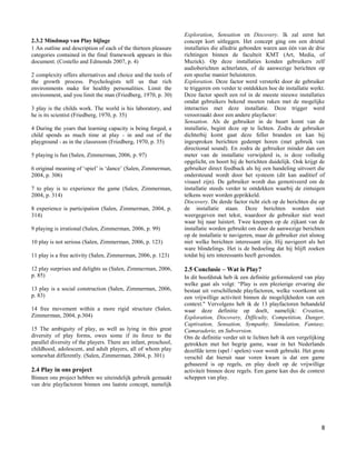 Exploration, Sensation en Discovery. Ik zal eerst het
2.3.2 Mindmap van Play bijlage                                    concept kort uitleggen. Het concept ging om een drietal
1 An outline and description of each of the thirteen pleasure     installaties die alledrie gebonden waren aan één van de drie
categories contained in the final framework appears in this       richtingen binnen de faculteit KMT (Art, Media, of
document. (Costello and Edmonds 2007, p. 4)                       Muziek). Op deze installaties konden gebruikers zelf
                                                                  audioberichten achterlaten, of de aanwezige berichten op
2 complexity offers alternatives and choice and the tools of      een speelse manier beluisteren.
the growth process. Psychologists tell us that rich               Exploration. Deze factor werd versterkt door de gebruiker
environments make for healthy personalities. Limit the            te triggeren om verder te ontdekken hoe de installatie werkt.
environment, and you limit the man (Friedberg, 1970, p. 30)       Deze factor speelt een rol in de meeste nieuwe installaties
                                                                  omdat gebruikers bekend moeten raken met de mogelijke
3 play is the childs work. The world is his laboratory, and       interacties met deze installatie. Deze trigger werd
he is its scientist (Friedberg, 1970, p. 35)                      veroorzaakt door een andere playfactor:
                                                                  Sensation. Als de gebruiker in de buurt komt van de
4 During the years that learning capacity is being forged, a      installatie, begint deze op te lichten. Zodra de gebruiker
child spends as much time at play - in and out of the             dichterbij komt gaat deze feller branden en kan hij
playground - as in the classroom (Friedberg, 1970, p. 35)         ingesproken berichten gedempt horen (met gebruik van
                                                                  directional sound). En zodra de gebruiker minder dan een
5 playing is fun (Salen, Zimmerman, 2006, p. 97)                  meter van de installatie verwijderd is, is deze volledig
                                                                  opgelicht, en hoort hij de berichten duidelijk. Ook krijgt de
6 original meaning of „spiel‟ is „dance‟ (Salen, Zimmerman,       gebruiker direct feedback als hij een handeling uitvoert die
2004, p. 306)                                                     ondersteund wordt door het systeem (dit kan auditief of
                                                                  visueel zijn). De gebruiker wordt dus gemotiveerd om de
7 to play is to experience the game (Salen, Zimmerman,            installatie steeds verder te ontdekken waarbij de zintuigen
2004, p. 314)                                                     telkens weer worden geprikkeld.
                                                                  Discovery. De derde factor richt zich op de berichten die op
8 experience is participation (Salen, Zimmerman, 2004, p.         de installatie staan. Deze berichten worden niet
314)                                                              weergegeven met tekst, waardoor de gebruiker niet weet
                                                                  waar hij naar luistert. Twee knoppen op de zijkant van de
9 playing is irrational (Salen, Zimmerman, 2006, p. 99)           installatie worden gebruikt om door de aanwezige berichten
                                                                  op de installatie te navigeren, maar de gebruiker ziet alsnog
10 play is not serious (Salen, Zimmerman, 2006, p. 123)           niet welke berichten interessant zijn. Hij navigeert als het
                                                                  ware blindelings. Het is de bedoeling dat hij blijft zoeken
11 play is a free activity (Salen, Zimmerman, 2006, p. 123)       totdat hij iets interessants heeft gevonden.

12 play surprises and delights us (Salen, Zimmerman, 2006,        2.5 Conclusie – Wat is Play?
p. 85)                                                            In dit hoofdstuk heb ik een definitie geformuleerd van play
                                                                  welke gaat als volgt: “Play is een plezierige ervaring die
13 play is a social construction (Salen, Zimmerman, 2006,         bestaat uit verschillende playfactoren, welke voortkomt uit
p. 83)                                                            een vrijwillige activiteit binnen de mogelijkheden van een
                                                                  context." Vervolgens heb ik de 13 playfactoren behandeld
14 free movement within a more rigid structure (Salen,            waar deze definitie op doelt, namelijk: Creation,
Zimmerman, 2004, p.304)                                           Exploration, Discovery, Difficulty, Competition, Danger,
                                                                  Captivation, Sensation, Sympathy, Simulation, Fantasy,
15 The ambiguity of play, as well as lying in this great          Camaraderie, en Subversion.
diversity of play forms, owes some if its force to the            Om de definitie verder uit te lichten heb ik een vergelijking
parallel diversity of the players. There are infant, preschool,   getrokken met het begrip game, waar in het Nederlands
childhood, adolescent, and adult players, all of whom play        dezelfde term (spel / spelen) voor wordt gebruikt. Het grote
somewhat differently. (Salen, Zimmerman, 2004, p. 301)            verschil dat hieruit naar voren kwam is dat een game
                                                                  gebaseerd is op regels, en play doelt op de vrijwillige
2.4 Play in ons project                                           activiteit binnen deze regels. Een game kan dus de context
Binnen ons project hebben we uiteindelijk gebruik gemaakt         scheppen van play.
van drie playfactoren binnen ons laatste concept, namelijk




                                                                                                                             8
 