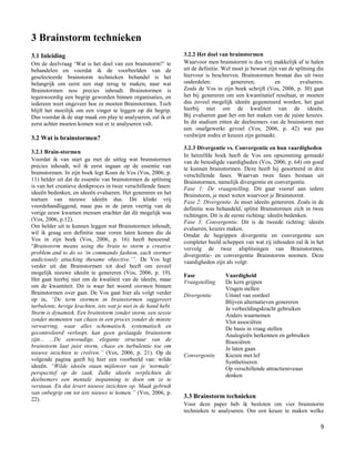 3 Brainstorm technieken
3.1 Inleiding                                                    3.2.2 Het doel van brainstormen
Om de deelvraag „Wat is het doel van een brainstorm?‟ te         Waarvoor men brainstormt is dus vrij makkelijk af te halen
behandelen en voordat ik de voorbeelden van de                   uit de definitie. Wel moet je bewust zijn van de splitsing die
geselecteerde brainstorm technieken behandel is het              hiervoor is beschreven. Brainstormen bestaat dus uit twee
belangrijk om eerst een stap terug te maken, naar wat            onderdelen:          genereren;         en         evalueren.
Brainstormen nou precies inhoudt. Brainstormen is                Zoals de Vos in zijn boek schrijft (Vos, 2006, p. 30) gaat
tegenwoordig een begrip geworden binnen organisaties, en         het bij genereren om een kwantitatief resultaat, er moeten
iedereen weet ongeveer hoe ze moeten Brainstormen. Toch          dus zoveel mogelijk ideeën gegenereerd worden, het gaat
blijft het moeilijk om een vinger te leggen op dit begrip.       hierbij niet om de kwaliteit van de ideeën.
Dus voordat ik de stap maak om play te analyseren, zal ik er     Bij evalueren gaat het om het maken van de juiste keuzes.
eerst achter moeten komen wat er te analyseren valt.             In dit stadium zitten de deelnemers van de brainstorm met
                                                                 een onafgewerkt gevoel (Vos, 2006, p. 42) wat pas
                                                                 verdwijnt zodra er keuzes zijn gemaakt.
3.2 Wat is brainstormen?
                                                                 3.2.3 Divergentie vs. Convergentie en hun vaardigheden
3.2.1 Brain-stormen
                                                                 In hetzelfde boek heeft de Vos een opsomming gemaakt
Voordat ik van start ga met de uitleg wat brainstormen           van de benodigde vaardigheden (Vos, 2006, p. 64) om goed
precies inhoudt, wil ik eerst ingaan op de essentie van          te kunnen brainstormen. Deze heeft hij gesorteerd in drie
brainstormen. In zijn boek legt Koen de Vos (Vos, 2006, p.       verschillende fases. Waarvan twee fases bestaan uit
11) helder uit dat de essentie van brainstormen de splitsing     Brainstormen, namelijk divergentie en convergentie.
is van het creatieve denkproces in twee verschillende fasen:     Fase 1: De vraagstelling. Dit gaat vooraf aan iedere
ideeën bedenken, en ideeën evalueren. Het genereren en het       Brainstorm, je moet weten waarvoor je Brainstormt.
toetsen van nieuwe ideeën dus. Dit klinkt vrij                   Fase 2: Divergentie. Je moet ideeën genereren. Zoals in de
voordehandliggend, maar pas in de jaren veertig van de           definitie was behandeld, splitst Brainstormen zich in twee
vorige eeuw kwamen mensen erachter dat dit mogelijk was          richtingen. Dit is de eerste richting: ideeën bedenken.
(Vos, 2006, p.12).                                               Fase 3: Convergentie. Dit is de tweede richting: ideeën
Om helder uit te kunnen leggen wat Brainstormen inhoudt,         evalueren, keuzes maken.
wil ik graag een definitie naar voren laten komen die de         Omdat de begrippen divergentie en convergentie een
Vos in zijn boek (Vos, 2006, p. 16) heeft benoemd:               completer beeld scheppen van wat zij inhouden zal ik in het
“Brainstorm means using the brain to storm a creative            vervolg de twee afsplitsingen van Brainstormen,
problem and to do so „in commando fashion, each stormer          divergentie- en convergentie Brainstorms noemen. Deze
audiciously attacking thesame objective.‟”. De Vos legt          vaardigheden zijn als volgt:
verder uit dat Brainstormen tot doel heeft om zoveel
mogelijk nieuwe ideeën te genereren (Vos, 2006, p. 19).          Fase              Vaardigheid
Het gaat hierbij niet om de kwaliteit van de ideeën, maar        Vraagstelling     De kern grijpen
om de kwantiteit. Dit is waar het woord stormen binnen                             Vragen stellen
Brainstormen over gaat. De Vos gaat hier als volgt verder        Divergentie       Uitstel van oordeel
op in, “De term stormen in brainstormen suggereert                                 Blijven alternatieven genereren
turbulente, hevige krachten, iets wat je niet in de hand hebt.                     Je verbeeldingskracht gebruiken
Storm is dynamiek. Een brainstorm zonder storm, een sessie                         Anders waarnemen
zonder momenten van chaos in een proces zonder de minste                           Vlot associëren
verwarring, waar alles schematisch, systematisch en                                De basis in vraag stellen
gecontroleerd verloopt, kan geen geslaagde brainstorm                              Analogieën herkennen en gebruiken
zijn... ...De eenvoudige, elegante structuur van de                                Bisociëren
brainstorm laat juist storm, chaos en turbulentie toe om                           Je laten gaan
nieuwe inzichten te creëren.” (Vos, 2006, p. 21). Op de          Convergentie      Kiezen met lef
volgende pagina geeft hij hier een voorbeeld van: wilde                            Synthetiseren
ideeën. “Wilde ideeën staan mijlenver van je „normale‟                             Op verschillende attractieniveaus
perspectief op de zaak. Zulke ideeën verplichten de                                denken
deelnemers een mentale inspanning te doen om ze te
verstaan. En dat levert nieuwe inzichten op. Maak gebruik
van onbegrip om tot iets nieuws te komen.” (Vos, 2006, p.
22).
                                                                 3.3 Brainstorm technieken
                                                                 Voor deze paper heb ik besloten om vier brainstorm
                                                                 technieken te analyseren. Om een keuze te maken welke

                                                                                                                             9
 