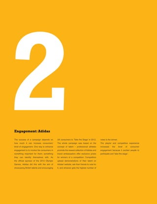 12
The success of a campaign depends on
how much it can increase consumers’
level of engagement. One way to enhance
engagement is to involve the consumers in
something important for them; something
they can identify themselves with. As
the official sponsor of the 2012 Olympic
Games, Adidas did this with the aim of
showcasing British talents and encouraging
2Engagement: Adidas
UK consumers to ’Take the Stage’ in 2012.
The whole campaign was based on the
concept of talent – professional athletes
promote the newest collection of Adidas and
brand ambassadors offer exclusive prizes
for winners of a competition. Competitors
upload demonstrations of their talent on
Adidas’ website, ask their friends to vote for
it, and whoever gets the highest number of
votes is the winner.
The playful and competitive experience
increased the level of consumer
engagement because it excited people to
participate and ’take the stage’.
 
