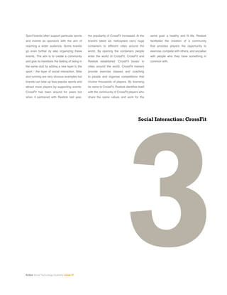 Kuliza Social Technology Quarterly Issue 07
Sport brands often support particular sports
and events as sponsors with the aim of
reaching a wider audience. Some brands
go even further by also organizing these
events. The aim is to create a community
and give its members the feeling of being in
the same club by adding a new layer to the
sport - the layer of social interaction. Nike
and running are very obvious examples but
brands can take up less popular sports and
attract more players by supporting events.
CrossFit has been around for years but
when it partnered with Reebok last year,
3
Social Interaction: CrossFit
the popularity of CrossFit increased. In the
brand’s latest ad, helicopters carry huge
containers to different cities around the
world. By opening the containers people
enter the world of CrossFit. CrossFit and
Reebok established ’CrossFit boxes’ in
cities around the world. CrossFit trainers
provide exercise classes and coaching
to people and organise competitions that
involve thousands of players. By licensing
its name to CrossFit, Reebok identifies itself
with the community of CrossFit players who
share the same values and work for the
same goal: a healthy and fit life. Reebok
facilitated the creation of a community
that provides players the opportunity to
exercise, compete with others, and socialise
with people who they have something in
common with.
 