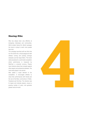 Nike has always been very effective at
energizing individuals and communities.
With its latest ‘Game On, World’ campaign
the brand is trying to reach more people
than ever.
The campaign launched with two films that
turn the world into a virtual playground with
athletes running and jumping amongst
obstacles just like Super Mario. The brand
calls everybody for a world-wide competition
where performance is measured by
NikeFuel, a universal currency. Players
have missions where they compete against
other players and professional athletes. The
most active player is the winner.
Nike added a social element to the
competition. It encouraged athletes to
share their performances with friends and
the rest of the Nike+ community on Twitter,
Facebook and YouTube. The intention was
to inspire and motivate players, ensure a
growing number of users, and generate
greater word-of-mouth. 4
Sharing: Nike
 