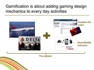 Gamification is about adding gaming design
mechanics to every day activities

                                     Creates the
                                     rules




                                     Quantifiable
                                     outcome



                 The system
 