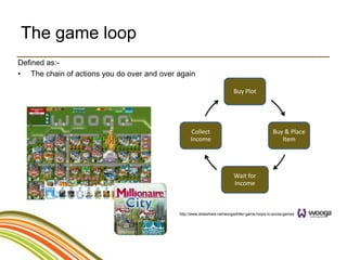 The game loop
Defined as:-
• The chain of actions you do over and over again

                                                                          Buy Plot




                                                  Collect                                       Buy & Place
                                                  Income                                           Item




                                                                          Wait for
                                                                          Income



                                            http://www.slideshare.net/wooga/killer-game-loops-in-social-games
 