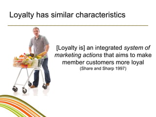 Loyalty has similar characteristics



             [Loyalty is] an integrated system of
             marketing actions that aims to make
               member customers more loyal
                      (Share and Sharp 1997)
 