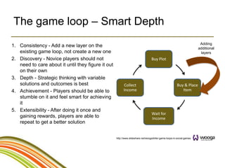 The game loop – Smart Depth
                                                                                                                         Adding
1. Consistency - Add a new layer on the                                                                                 additional
   existing game loop, not create a new one                                                                              layers
2. Discovery - Novice players should not                                          Buy Plot
   need to care about it until they figure it out
   on their own
3. Depth - Strategic thinking with variable
   solutions and outcomes is best                         Collect                                       Buy & Place
4. Achievement - Players should be able to                Income                                           Item
   stumble on it and feel smart for achieving
   it
5. Extensibility - After doing it once and
                                                                                  Wait for
   gaining rewards, players are able to                                           Income
   repeat to get a better solution


                                                    http://www.slideshare.net/wooga/killer-game-loops-in-social-games
 