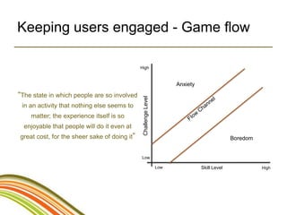 Keeping users engaged - Game flow

                                              High



                                                                       Anxiety

“The state in which people are so involved




                                               Challenge Level
 in an activity that nothing else seems to
    matter; the experience itself is so
  enjoyable that people will do it even at
great cost, for the sheer sake of doing it”                                                    Boredom


                                              Low

                                                                 Low             Skill Level             High
 