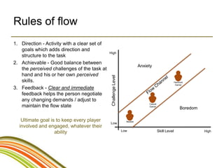 Rules of flow
1. Direction - Activity with a clear set of
   goals which adds direction and
                                              High
   structure to the task
2. Achievable - Good balance between
                                                                            Anxiety
   the perceived challenges of the task at
   hand and his or her own perceived




                                               Challenge Level
   skills.                                                                                              Hardcore
                                                                                                         Gamer
3. Feedback - Clear and immediate
   feedback helps the person negotiate
   any changing demands / adjust to
                                                                                 Casual
   maintain the flow state                                                       Gamer
                                                                                                             Boredom

   Ultimate goal is to keep every player                           Newbie
                                              Low
  involved and engaged, whatever their
                                                                 Low                      Skill Level                  High
                   ability
 