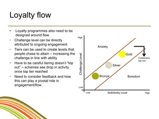 Loyalty flow
•    Loyalty programmes also need to be
     designed around flow
                                              High
•   Challenge level can be directly
    attributed to ongoing engagement
                                                                       Anxiety
•   Tiers can be used to create levels that
    people chase to attain – increasing the




                                               Challenge Level
                                                                                              Gold
    challenge in line with ability                                                                       Customers
                                                                                                         top out
•   Have to be careful tiering doesn’t “top
                                                                                 Silver
    out” – schemes see drop in activity
    once top tier reached
•   Need to consider feedback and how                                   Bronze                     Boredom
    this can play a pivotal role in
    engagement/flow
                                              Low

                                                                 Low         Skill/Ability Level              High
 