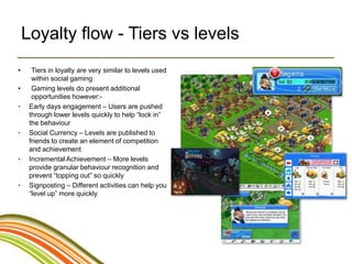 Loyalty flow - Tiers vs levels
•     Tiers in loyalty are very similar to levels used
      within social gaming
•     Gaming levels do present additional
      opportunities however:-
•    Early days engagement – Users are pushed
     through lower levels quickly to help “lock in”
     the behaviour
•    Social Currency – Levels are published to
     friends to create an element of competition
     and achievement
•    Incremental Achievement – More levels
     provide granular behaviour recognition and
     prevent “topping out” so quickly
•    Signposting – Different activities can help you
     “level up” more quickly
 