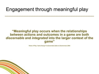 Engagement through meaningful play



    “Meaningful play occurs when the relationships
   between actions and outcomes in a game are both
discernable and integrated into the larger context of the
                        game”
               Rules of Play: Game Design Fundamentals (Salen & Zimmerman) 2004
 