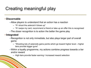 Creating meaningful play

• Discernable
    –Allow players to understand that an action has a reaction
       – “If I shoot the asteroid it blows up”
       – “If I swipe my card, recommend a friend or take up an offer this is recognised
    –The closer recognition is to action the better the game play
• Integrated
    –Recognition is not only immediate, but also plays larger part of overall
     game
       – “Shooting lots of asteroids gains points which go toward higher level – higher
         tiers provide bigger guns”
    –Within a loyalty programme, my actions combine progress towards a tier
     and/or reward
       – High tiers provide faster earning / increased reward selection
 