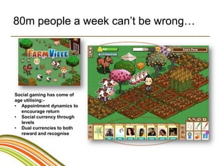 80m people a week can’t be wrong…




Social gaming has come of
age utilising:-
• Appointment dynamics to
   encourage return
• Social currency through
   levels
• Dual currencies to both
   reward and recognise
 