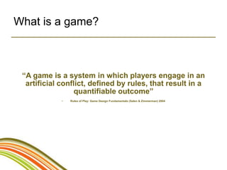 What is a game?



 “A game is a system in which players engage in an
  artificial conflict, defined by rules, that result in a
                  quantifiable outcome”
             •   Rules of Play: Game Design Fundamentals (Salen & Zimmerman) 2004
 
