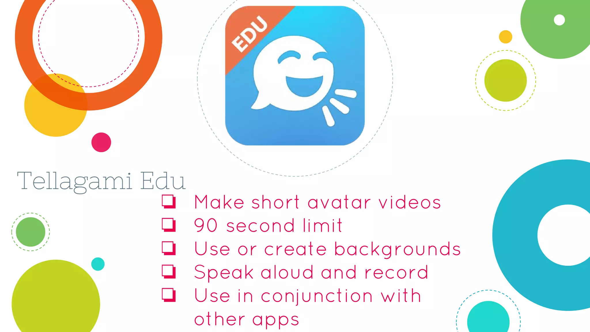 Tellagami Edu
❏ Make short avatar videos
❏ 90 second limit
❏ Use or create backgrounds
❏ Speak aloud and record
❏ Use in conjunction with
other apps
 