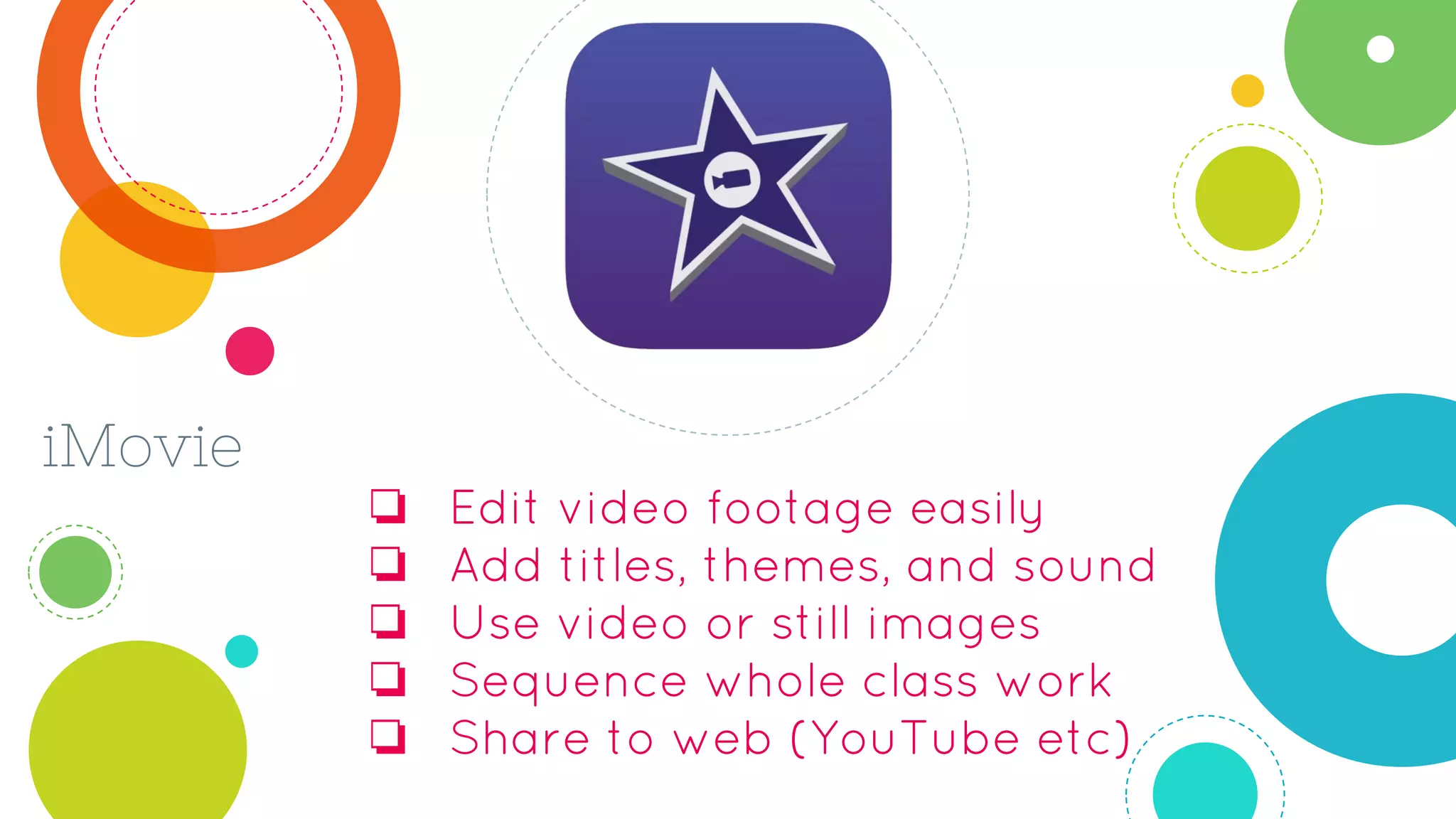 iMovie
❏ Edit video footage easily
❏ Add titles, themes, and sound
❏ Use video or still images
❏ Sequence whole class work
❏ Share to web (YouTube etc)
 