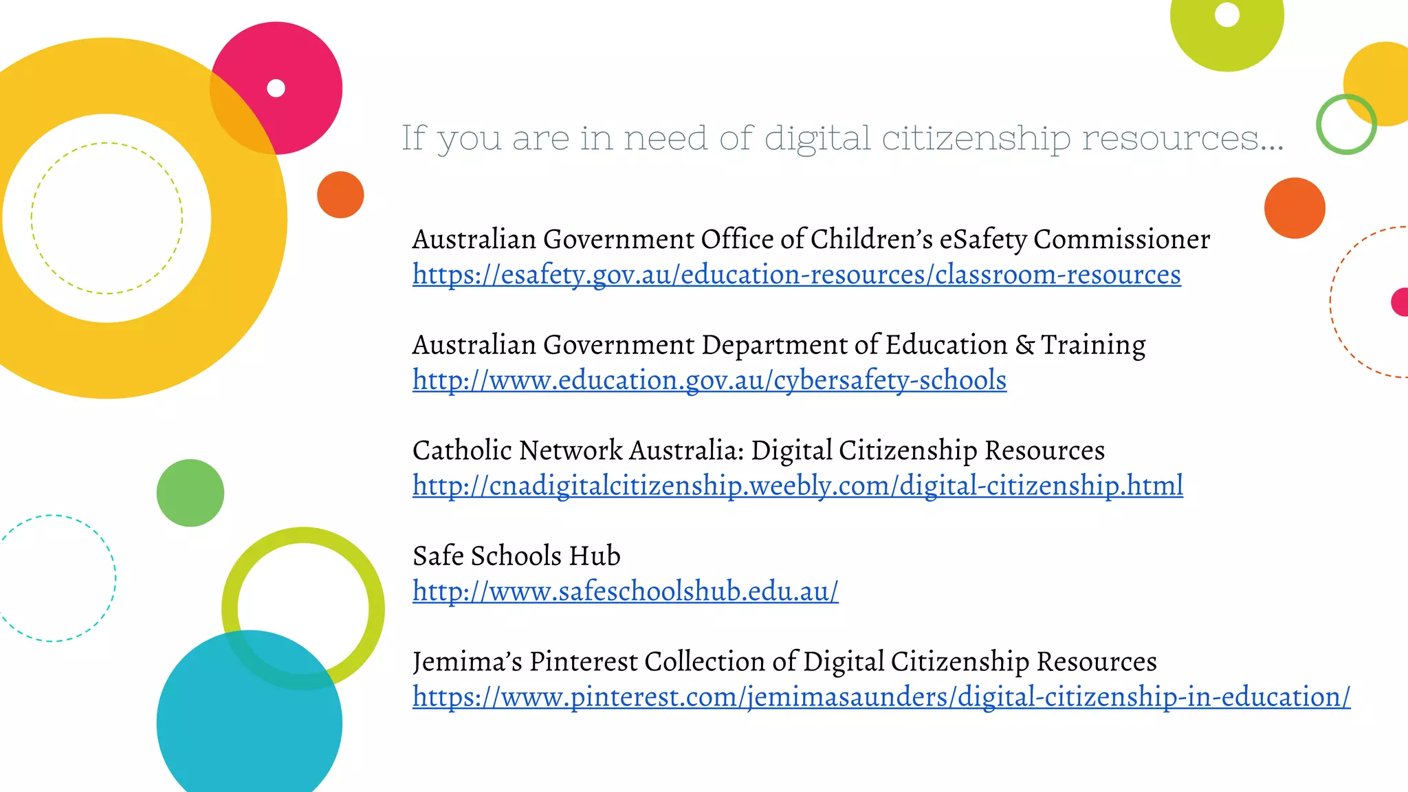 If you are in need of digital citizenship resources...
Australian Government Office of Children’s eSafety Commissioner
https://esafety.gov.au/education-resources/classroom-resources
Australian Government Department of Education & Training
http://www.education.gov.au/cybersafety-schools
Catholic Network Australia: Digital Citizenship Resources
http://cnadigitalcitizenship.weebly.com/digital-citizenship.html
Safe Schools Hub
http://www.safeschoolshub.edu.au/
Jemima’s Pinterest Collection of Digital Citizenship Resources
https://www.pinterest.com/jemimasaunders/digital-citizenship-in-education/
 