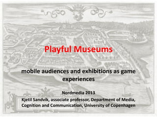 Playful Museums
mobile audiences and exhibitions as game
experiences
Nordmedia 2013
Kjetil Sandvik, associate professor, Department of Media,
Cognition and Communication, University of Copenhagen
 