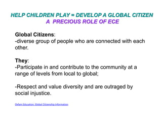HELP CHILDREN PLAY = DEVELOP A GLOBAL CITIZEN
           A PRECIOUS ROLE OF ECE

 Global Citizens:
 -diverse group of people who are connected with each
 other.

 They:
 -Participate in and contribute to the community at a
 range of levels from local to global;

 -Respect and value diversity and are outraged by
 social injustice.
 Oxfam Education: Global Citizenship Information
 
