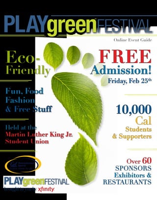 www.playgreenfestival.com  |  Friday, February 25, 2011


                                  FESTIVAL
                                        Online Event Guide




Eco-                              FrEE
Friendly                       Admission!
                                      Friday, Feb 25th
Fun, Food
Fashion
& Free Stuff                             10,000
Held at the 
                                                 Cal 
                                            Students
Martin Luther King Jr.                  & Supporters
Student Union


                                          Over 60
                                       SpOnSOrS
                                       Exhibitors &
                                    reStaurantS
 