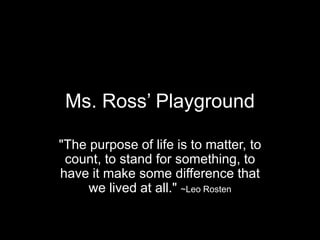 Ms. Ross’ Playground

quot;The purpose of life is to matter, to
 count, to stand for something, to
have it make some difference that
     we lived at all.quot; ~Leo Rosten
 