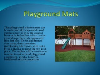 That playground silicone mats can
be an financially responsible land
surface cover, as they are created
from recycled rubber which can be
ground together and compressed
into soft tiles. The installation is
over using that convenient
interlocking tile moves, with just a
bit of adhesive to cling them it is in
place. The rubber will be custom cut
in order to suit around playground
equipment, shrubs, benches,
besides other park properties.
 