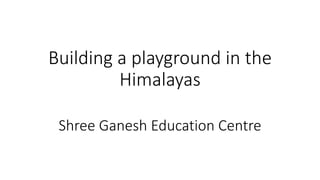 Building a playground in the
Himalayas
Shree Ganesh Education Centre
 