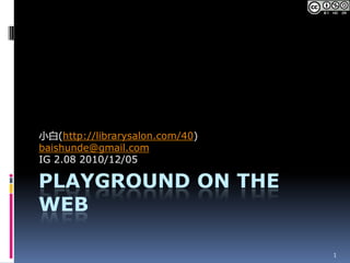 Playground on The Web 小白(http://librarysalon.com/40) baishunde@gmail.com IG2.082010/12/05 1 