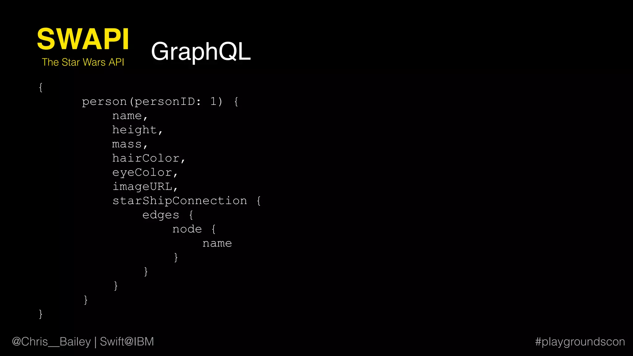@Chris__Bailey | Swift@IBM #playgroundscon
{
person(personID: 1) {
name,
height,
mass,
hairColor,
eyeColor,
imageURL,
starShipConnection {
edges {
node {
name
}
}
}
}
}
SWAPI
The Star Wars API
GraphQL
 