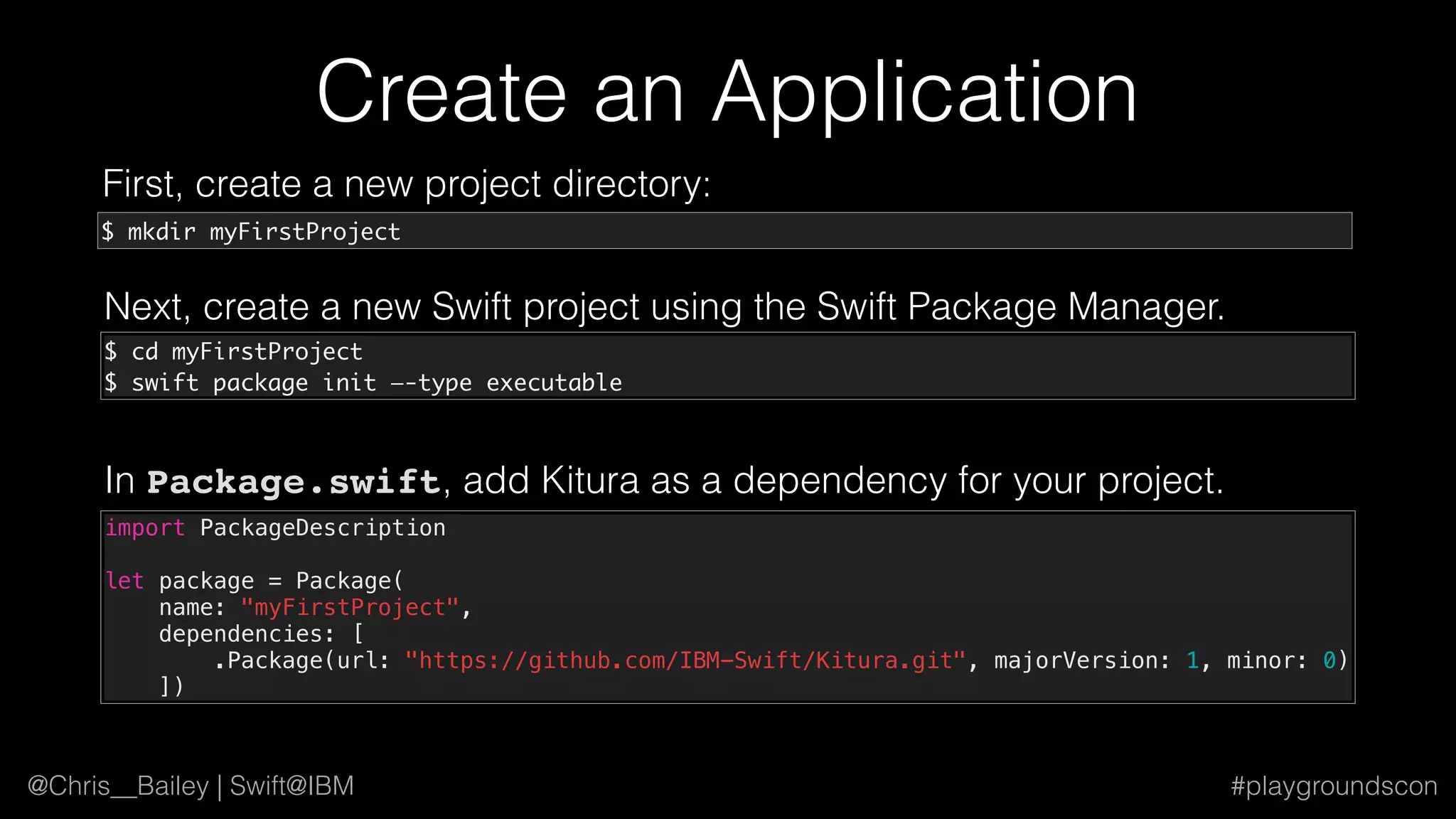 @Chris__Bailey | Swift@IBM #playgroundscon
Create an Application
First, create a new project directory:
$ mkdir myFirstProject
Next, create a new Swift project using the Swift Package Manager.
$ cd myFirstProject
$ swift package init —-type executable
In Package.swift, add Kitura as a dependency for your project.
import PackageDescription
let package = Package(
name: "myFirstProject",
dependencies: [
.Package(url: "https://github.com/IBM-Swift/Kitura.git", majorVersion: 1, minor: 0)
])
 