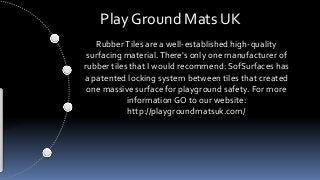 Play Ground Mats UK
RubberTiles are a well-established high-quality
surfacing material.There's only one manufacturer of
rubber tiles that I would recommend: SofSurfaces has
a patented locking system between tiles that created
one massive surface for playground safety. For more
information GO to our website:
http://playgroundmatsuk.com/
 