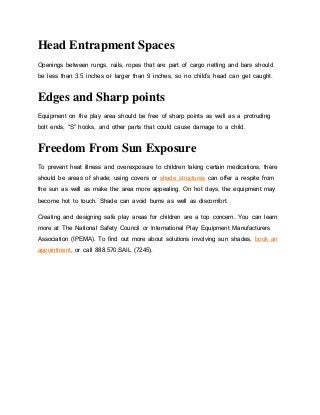 Head Entrapment Spaces
Openings between rungs, rails, ropes that are part of cargo netting and bars should
be less than 3.5 inches or larger than 9 inches, so no child’s head can get caught.
Edges and Sharp points
Equipment on the play area should be free of sharp points as well as a protruding
bolt ends, “S” hooks, and other parts that could cause damage to a child.
Freedom From Sun Exposure
To prevent heat illness and overexposure to children taking certain medications, there
should be areas of shade; using covers or shade structures can offer a respite from
the sun as well as make the area more appealing. On hot days, the equipment may
become hot to touch. Shade can avoid burns as well as discomfort.
Creating and designing safe play areas for children are a top concern. You can learn
more at The National Safety Council or International Play Equipment Manufacturers
Association (IPEMA). To find out more about solutions involving sun shades, book an
appointment, or call 888.570.SAIL (7245).
 