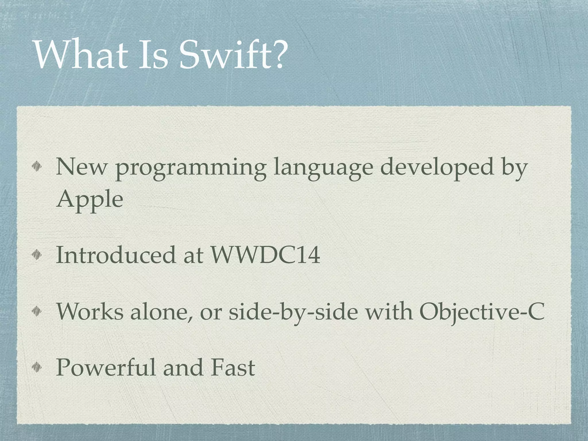 What Is Swift?
New programming language developed by
Apple
Introduced at WWDC14
Works alone, or side-by-side with Objective-C
Powerful and Fast
 