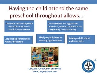 Having the child attend the same
preschool throughout allows….
Develops relationship with
the adults-children in
familiar environment

Long-lasting partnership:
Parents-Educators

Demonstrates less aggressive
behaviour, fosters confidence and
competency in social setting
Likely to participate in
learning opportunities

UDGAM SCHOOL FOR CHILDREN
www.udgamschool.com

Develops child school
readiness skills

 