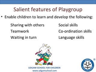 Salient features of Playgroup
• Enable children to learn and develop the following:
Sharing with others
Teamwork
Waiting in turn

Social skills
Co-ordination skills
Language skills

UDGAM SCHOOL FOR CHILDREN
www.udgamschool.com

 