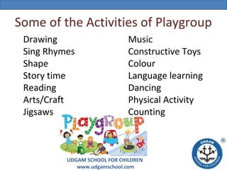 Some of the Activities of Playgroup
Drawing
Sing Rhymes
Shape
Story time
Reading
Arts/Craft
Jigsaws

Music
Constructive Toys
Colour
Language learning
Dancing
Physical Activity
Counting

UDGAM SCHOOL FOR CHILDREN
www.udgamschool.com

 