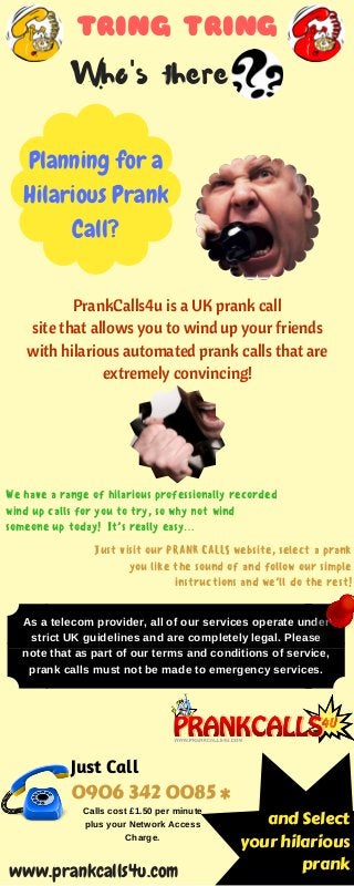 TRING TRING
Who's there
Planning for a
Hilarious Prank
Call?
PrankCalls4u is a UK prank call
site that allows you to wind up your friends
with hilarious automated prank calls that are
extremely convincing!
Just visit our PRANK CALLS website, select a prank
you like the sound of and follow our simple
instructions and we’ll do the rest!
We have a range of hilarious professionally recorded
wind up calls for you to try, so why not wind
someone up today! It’s really easy…
and Select
your hilarious
prank
0906 342 0085 *
As a telecom provider, all of our services operate under
strict UK guidelines and are completely legal. Please
note that as part of our terms and conditions of service,
prank calls must not be made to emergency services.
www.prankcalls4u.com
Just Call
Calls cost £1.50 per minute
plus your Network Access
Charge.
 