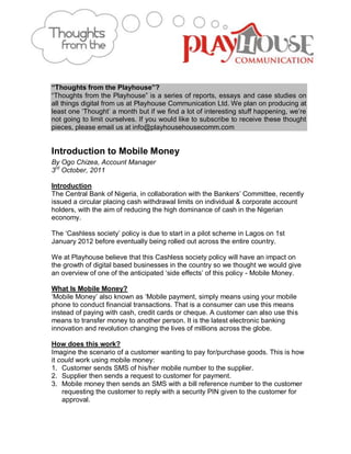 “Thoughts from the Playhouse”?
“Thoughts from the Playhouse” is a series of reports, essays and case studies on
all things digital from us at Playhouse Communication Ltd. We plan on producing at
least one „Thought‟ a month but if we find a lot of interesting stuff happening, we‟re
not going to limit ourselves. If you would like to subscribe to receive these thought
pieces, please email us at info@playhousehousecomm.com


Introduction to Mobile Money
By Ogo Chizea, Account Manager
3rd October, 2011

Introduction
The Central Bank of Nigeria, in collaboration with the Bankers‟ Committee, recently
issued a circular placing cash withdrawal limits on individual & corporate account
holders, with the aim of reducing the high dominance of cash in the Nigerian
economy.

The „Cashless society‟ policy is due to start in a pilot scheme in Lagos on 1st
January 2012 before eventually being rolled out across the entire country.

We at Playhouse believe that this Cashless society policy will have an impact on
the growth of digital based businesses in the country so we thought we would give
an overview of one of the anticipated „side effects‟ of this policy - Mobile Money.

What Is Mobile Money?
„Mobile Money‟ also known as „Mobile payment, simply means using your mobile
phone to conduct financial transactions. That is a consumer can use this means
instead of paying with cash, credit cards or cheque. A customer can also use this
means to transfer money to another person. It is the latest electronic banking
innovation and revolution changing the lives of millions across the globe.

How does this work?
Imagine the scenario of a customer wanting to pay for/purchase goods. This is how
it could work using mobile money:
1. Customer sends SMS of his/her mobile number to the supplier.
2. Supplier then sends a request to customer for payment.
3. Mobile money then sends an SMS with a bill reference number to the customer
    requesting the customer to reply with a security PIN given to the customer for
    approval.
 